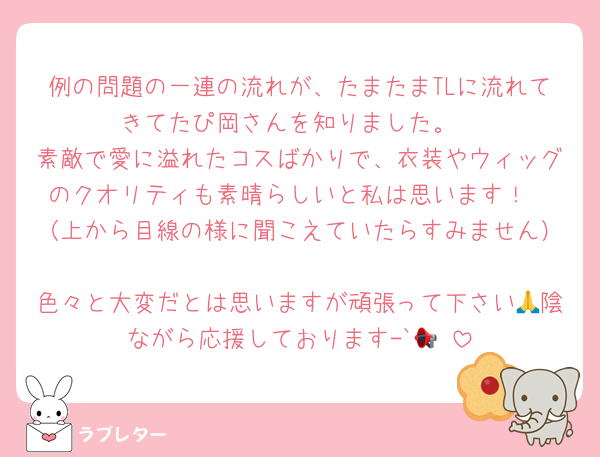 例の問題の一連の流れが、たまたまTLに流れてきてたぴ岡さんを知りました。
素敵で愛に溢れたコスばかりで、衣装やウィッグのクオリティも素晴らしいと私は思います！
（上から目線の様に聞こえていたらすみません）
色々と大変だとは思いますが頑張って下さい🙏陰ながら応援しております-`📢⋆
