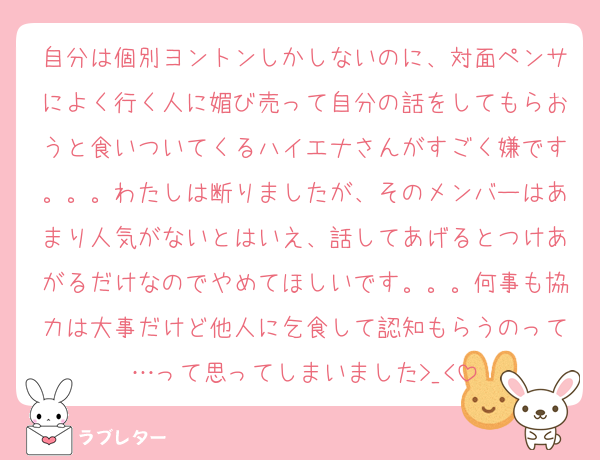 自分は個別ヨントンしかしないのに、対面ペンサによく行く人に媚び売って自分の話をしてもらおうと食いついてくるハイエナさんがすごく嫌です。。。わたしは断りましたが、そのメンバーはあまり人気がないとはいえ、話してあげるとつけあがるだけなのでやめてほしいです。。。何事も協力は大事だけど他人に乞食して認知もらうのって…って思ってしまいました>_<