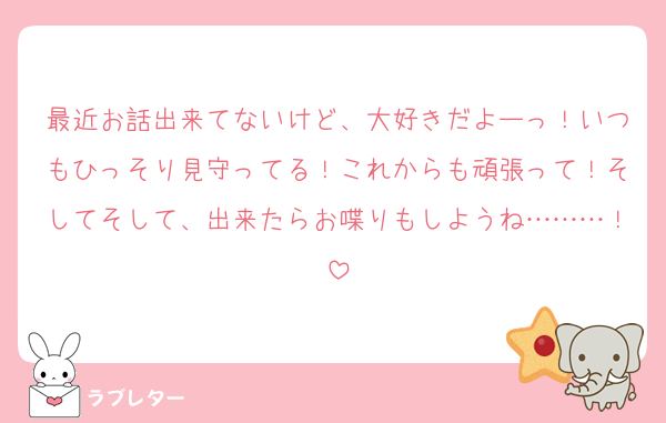 最近お話出来てないけど、大好きだよーっ！いつもひっそり見守ってる！これからも頑張って！そしてそして、出来たらお喋りもしようね………！