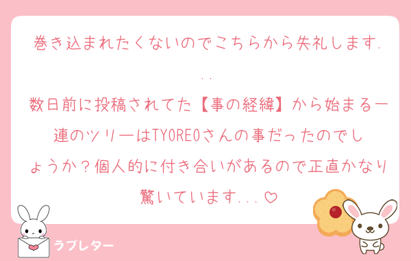 巻き込まれたくないのでこちらから失礼します...
数日前に投稿されてた【事の経緯】から始まる一連のツリーはTYOREOさんの事だったのでしょうか？個人的に付き合いがあるので正直かなり驚いています...