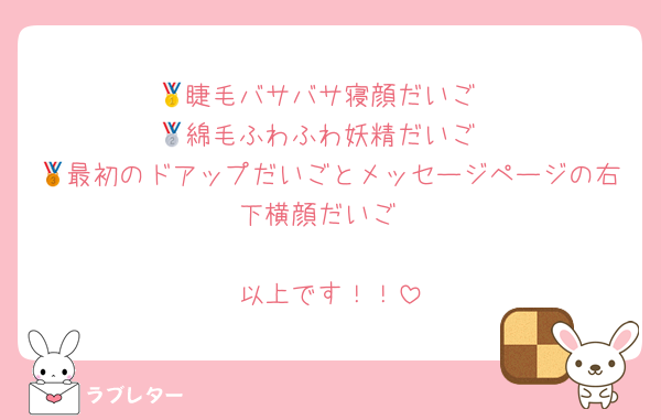 🥇睫毛バサバサ寝顔だいご
🥈綿毛ふわふわ妖精だいご
🥉最初のドアップだいごとメッセージページの右下横顔だいご

以上です！！