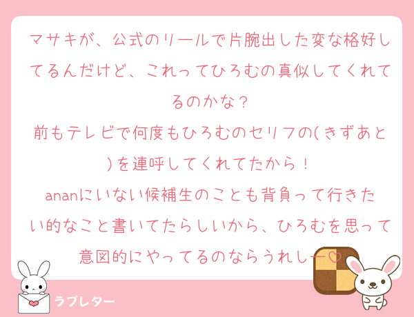 マサキが、公式のリールで片腕出した変な格好してるんだけど、これってひろむの真似してくれてるのかな？
前もテレビで何度もひろむのセリフの(きずあと)を連呼してくれてたから！
ananにいない候補生のことも背負って行きたい的なこと書いてたらしいから、ひろむを思って意図的にやってるのならうれしー
