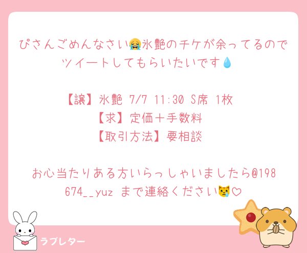 ぴさんごめんなさい😭氷艶のチケが余ってるのでツイートしてもらいたいです💧‬

【譲】氷艶 7/7 11:30 S席 1枚
【求】定価＋手数料
【取引方法】要相談

お心当たりある方いらっしゃいましたら@198674__yuz まで連絡ください😿