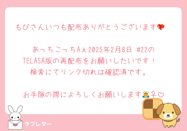 もびさんいつも配布ありがとうございます💖

あっちこっちAぇ2025年2月8日 #22のTELASA版の再配布をお願いしたいです！
検索にてリンク切れは確認済です。

お手隙の際によろしくお願いします🙇‍♀️