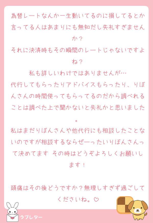 為替レートなんか一生動いてるのに損してるとか言ってる人はあまりにも無知だし失礼すぎませんか？
それに決済時もその瞬間のレートじゃないですよね？
私も詳しいわけではありませんが…
代行してもらったりアドバイスもらったり、りぼんさんの時間使ってもらってるのだから調べれることは調べた上で聞かないと失礼かと思いました。
私はまだりぼんさんや他代行にも相談したことないのですが相談するならぜーったいりぼんさんって決めてます♡その時はどうぞよろしくお願いします！

頭痛はその後どうですか？無理しすぎず過ごしてくださいね。
