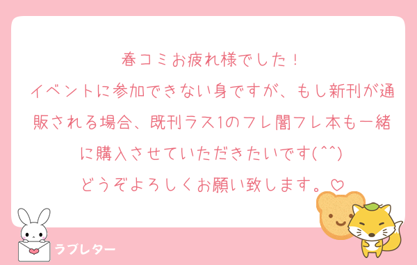 春コミお疲れ様でした！
イベントに参加できない身ですが、もし新刊が通販される場合、既刊ラス1のフレ闇フレ本も一緒に購入させていただきたいです(^^)
どうぞよろしくお願い致します。