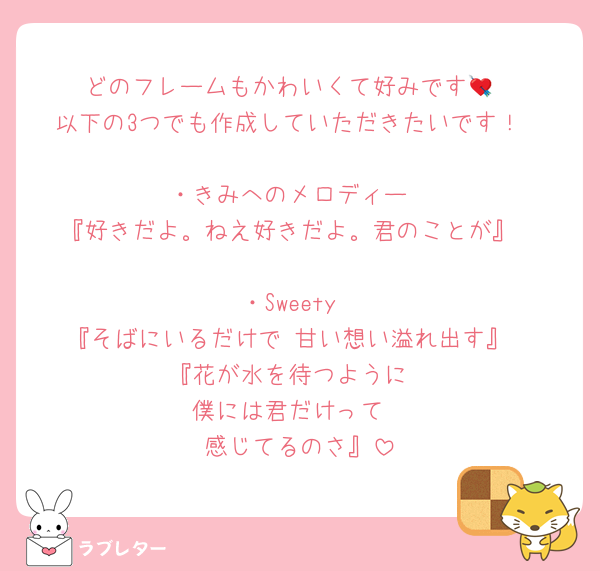 どのフレームもかわいくて好みです💘
以下の3つでも作成していただきたいです！

・きみへのメロディー
『好きだよ。ねえ好きだよ。君のことが』

・Sweety
『そばにいるだけで 甘い想い溢れ出す』
『花が水を待つように
僕には君だけって
感じてるのさ』