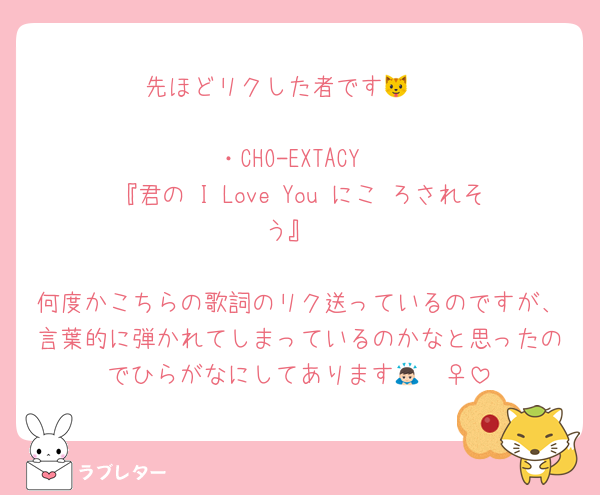 先ほどリクした者です🐱❤︎

・CHO-EXTACY
『君の I Love You にこ ろされそう』

何度かこちらの歌詞のリク送っているのですが、言葉的に弾かれてしまっているのかなと思ったのでひらがなにしてあります🙇🏻‍♀️