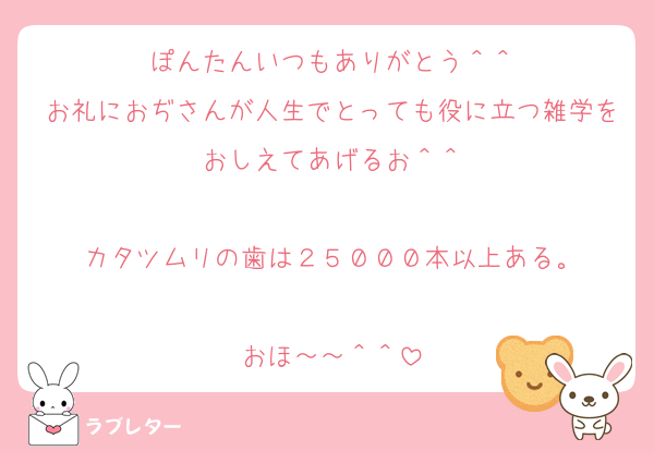 ぽんたんいつもありがとう＾＾
お礼におぢさんが人生でとっても役に立つ雑学をおしえてあげるお＾＾

カタツムリの歯は２５０００本以上ある。

おほ～～＾＾