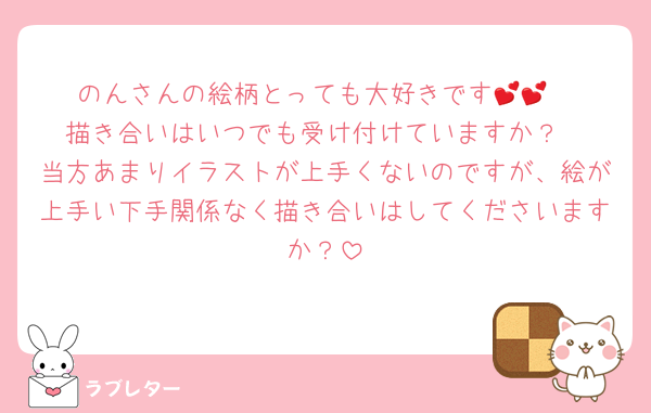のんさんの絵柄とっても大好きです💕💕
描き合いはいつでも受け付けていますか？
当方あまりイラストが上手くないのですが、絵が上手い下手関係なく描き合いはしてくださいますか？