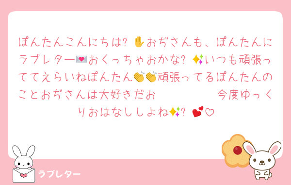 ぽんたんこんにちは✋😃おぢさんも、ぽんたんにラブレター💌おくっちゃおかな✨💕いつも頑張っててえらいねぽんたん👏👏頑張ってるぽんたんのことおぢさんは大好きだお🫶🫶🫶🫶🫶今度ゆっくりおはなししよね🥳✨💕
