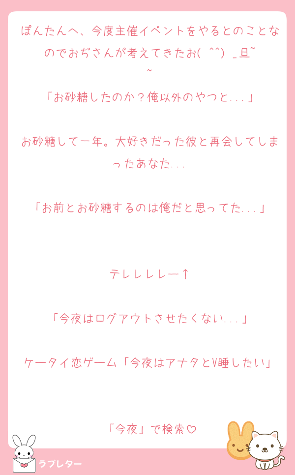 ぽんたんへ、今度主催イベントをやるとのことなのでおぢさんが考えてきたお( ^^) _旦~~
「お砂糖したのか？俺以外のやつと...」

お砂糖して一年。大好きだった彼と再会してしまったあなた...

「お前とお砂糖するのは俺だと思ってた...」

テレレレレー↑

「今夜はログアウトさせたくない...」

ケータイ恋ゲーム「今夜はアナタとV睡したい」

「今夜」で検索