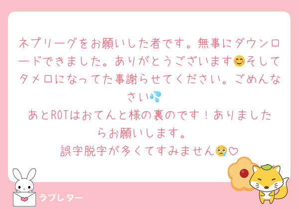 ネプリーグをお願いした者です。無事にダウンロードできました。ありがとうございます😊そしてタメ口になってた事謝らせてください。ごめんなさい💦
あとROTはおてんと様の裏のです！ありましたらお願いします。
誤字脱字が多くてすみません😢