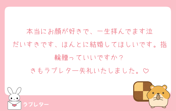 本当にお顔が好きで、一生拝んでます泣
だいすきです、ほんとに結婚してほしいです。指輪贈っていいですか？
きもラブレター失礼いたしました。