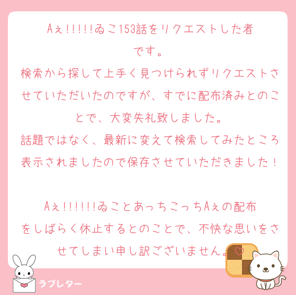 Aぇ!!!!!ゐこ153話をリクエストした者です。
検索から探して上手く見つけられずリクエストさせていただいたのですが、すでに配布済みとのことで、大変失礼致しました。
話題ではなく、最新に変えて検索してみたところ表示されましたので保存させていただきました！
Aぇ!!!!!!ゐことあっちこっちAぇの配布をしばらく休止するとのことで、不快な思いをさせてしまい申し訳ございません。