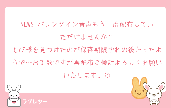 NEWS バレンタイン音声もう一度配布していただけませんか？
もび様を見つけたのが保存期限切れの後だったようで…お手数ですが再配布ご検討よろしくお願いいたします。