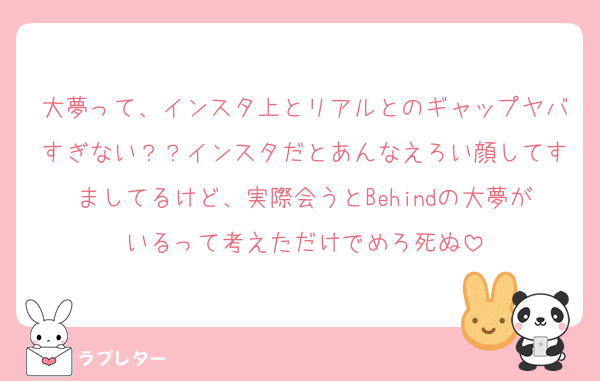 大夢って、インスタ上とリアルとのギャップヤバすぎない？？インスタだとあんなえろい顔してすましてるけど、実際会うとBehindの大夢がいるって考えただけでめろ死ぬ