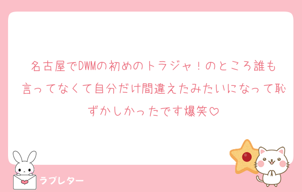 名古屋でDWMの初めのトラジャ！のところ誰も言ってなくて自分だけ間違えたみたいになって恥ずかしかったです爆笑