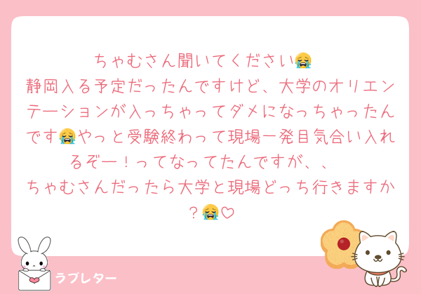 ちゃむさん聞いてください😭
静岡入る予定だったんですけど、大学のオリエンテーションが入っちゃってダメになっちゃったんです😭やっと受験終わって現場一発目気合い入れるぞー！ってなってたんですが、、
ちゃむさんだったら大学と現場どっち行きますか？😭