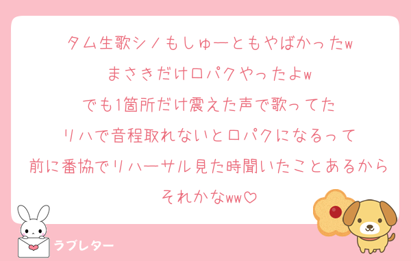 タム生歌シノもしゅーともやばかったw
まさきだけ口パクやったよw
でも1箇所だけ震えた声で歌ってた
リハで音程取れないと口パクになるって
前に番協でリハーサル見た時聞いたことあるからそれかなww