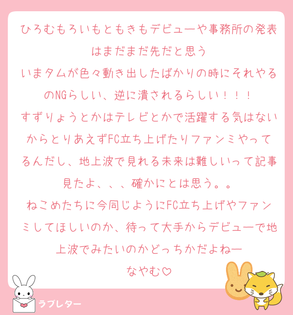 ひろむもろいもともきもデビューや事務所の発表はまだまだ先だと思う
いまタムが色々動き出したばかりの時にそれやるのNGらしい、逆に潰されるらしい！！！
すずりょうとかはテレビとかで活躍する気はないからとりあえずFC立ち上げたりファンミやってるんだし、地上波で見れる未来は難しいって記事見たよ、、、確かにとは思う。。
ねこめたちに今同じようにFC立ち上げやファンミしてほしいのか、待って大手からデビューで地上波でみたいのかどっちかだよねー
なやむ