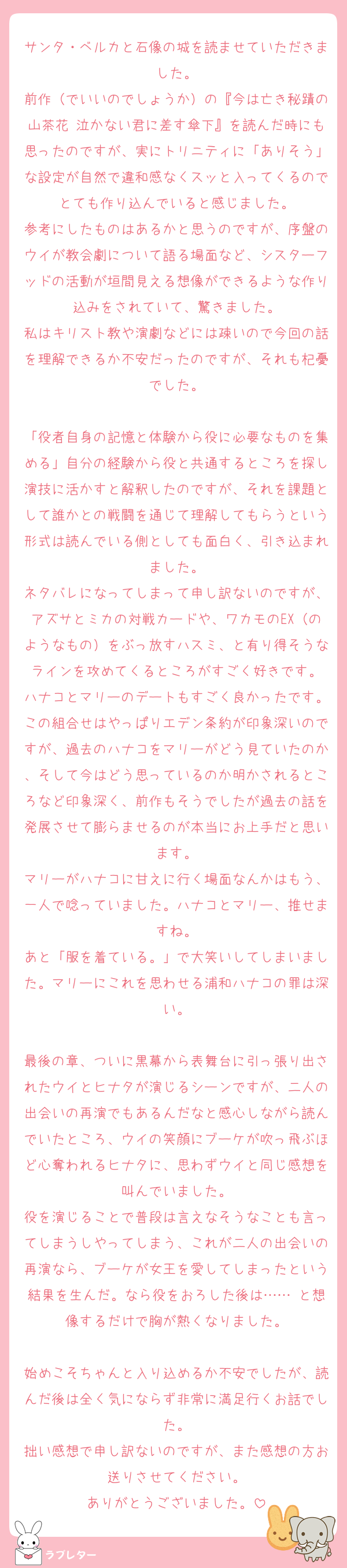 サンタ・ベルカと石像の城を読ませていただきました。
前作（でいいのでしょうか）の『今は亡き秘蹟の山茶花 泣かない君に差す傘下』を読んだ時にも思ったのですが、実にトリニティに「ありそう」な設定が自然で違和感なくスッと入ってくるのでとても作り込んでいると感じました。
参考にしたものはあるかと思うのですが、序盤のウイが教会劇について語る場面など、シスターフッドの活動が垣間見える想像ができるような作り込みをされていて、驚きました。
私はキリスト教や演劇などには疎いので今回の話を理解できるか不安だったのですが、それも杞憂でした。

「役者自身の記憶と体験から役に必要なものを集める」自分の経験から役と共通するところを探し演技に活かすと解釈したのですが、それを課題として誰かとの戦闘を通じて理解してもらうという形式は読んでいる側としても面白く、引き込まれました。
ネタバレになってしまって申し訳ないのですが、アズサとミカの対戦カードや、ワカモのEX（のようなもの）をぶっ放すハスミ、と有り得そうなラインを攻めてくるところがすごく好きです。
ハナコとマリーのデートもすごく良かったです。この組合せはやっぱりエデン条約が印象深いのですが、過去のハナコをマリーがどう見ていたのか、そして今はどう思っているのか明かされるところなど印象深く、前作もそうでしたが過去の話を発展させて膨らませるのが本当にお上手だと思います。
マリーがハナコに甘えに行く場面なんかはもう、一人で唸っていました。ハナコとマリー、推せますね。
あと「服を着ている。」で大笑いしてしまいました。マリーにこれを思わせる浦和ハナコの罪は深い。

最後の章、ついに黒幕から表舞台に引っ張り出されたウイとヒナタが演じるシーンですが、二人の出会いの再演でもあるんだなと感心しながら読んでいたところ、ウイの笑顔にブーケが吹っ飛ぶほど心奪われるヒナタに、思わずウイと同じ感想を叫んでいました。
役を演じることで普段は言えなそうなことも言ってしまうしやってしまう、これが二人の出会いの再演なら、ブーケが女王を愛してしまったという結果を生んだ。なら役をおろした後は…… と想像するだけで胸が熱くなりました。

始めこそちゃんと入り込めるか不安でしたが、読んだ後は全く気にならず非常に満足行くお話でした。
拙い感想で申し訳ないのですが、また感想の方お送りさせてください。
ありがとうございました。