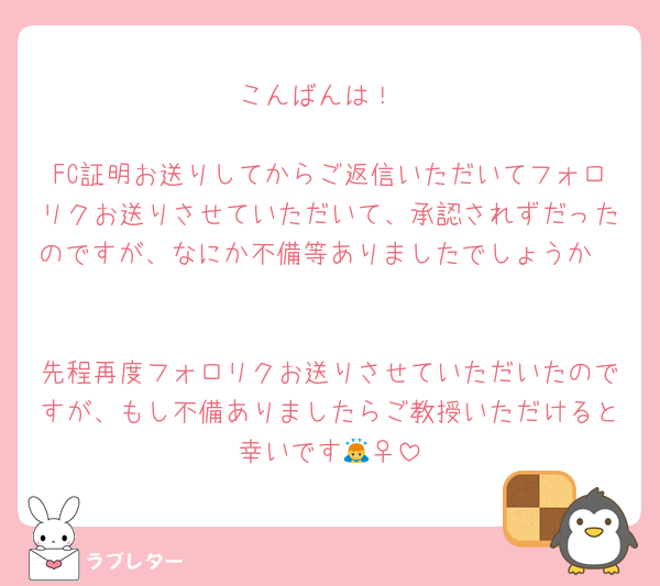 こんばんは！

FC証明お送りしてからご返信いただいてフォロリクお送りさせていただいて、承認されずだったのですが、なにか不備等ありましたでしょうか🥲

先程再度フォロリクお送りさせていただいたのですが、もし不備ありましたらご教授いただけると幸いです🙇‍♀️