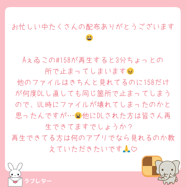 お忙しい中たくさんの配布ありがとうございます😆

Aぇゐこの#158が再生すると3分ちょっとの所で止まってしまいます😖
他のファイルはきちんと見れてるのに158だけが何度DLし直しても同じ箇所で止まってしまうので、UL時にファイルが壊れてしまったのかと思ったんですが…😫他にDLされた方は皆さん再生できてますでしょうか？
再生できてる方は何のアプリでなら見れるのか教えていただきたいです🙏