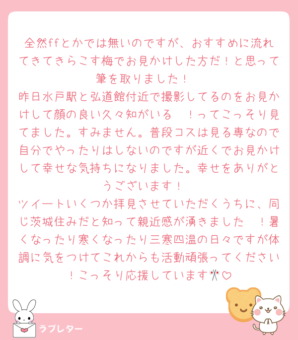 全然ffとかでは無いのですが、おすすめに流れてきてきらこす梅でお見かけした方だ！と思って筆を取りました！
昨日水戸駅と弘道館付近で撮影してるのをお見かけして顔の良い久々知がいる〜！ってこっそり見てました。すみません。普段コスは見る専なので自分でやったりはしないのですが近くでお見かけして幸せな気持ちになりました。幸せをありがとうございます！
ツイートいくつか拝見させていただくうちに、同じ茨城住みだと知って親近感が湧きました〜！暑くなったり寒くなったり三寒四温の日々ですが体調に気をつけてこれからも活動頑張ってください！こっそり応援しています🎌