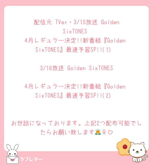 配信元 TVer・3/15放送 Golden SixTONES
4月レギュラー決定!!新番組『Golden SixTONES』最速予習SP!!(1)

3/16放送 Golden SixTONES
4月レギュラー決定!!新番組『Golden SixTONES』最速予習SP!!(2)


お世話になっております。上記2つ配布可能でしたらお願い致します🙇‍♀️