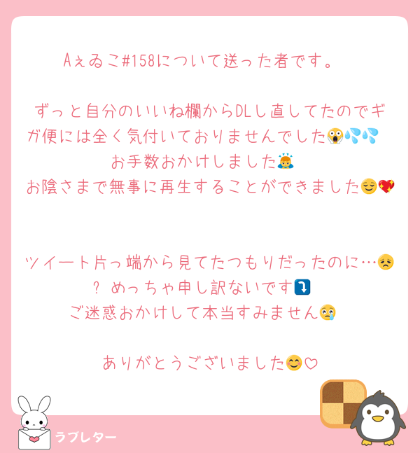 Aぇゐこ#158について送った者です。

ずっと自分のいいね欄からDLし直してたのでギガ便には全く気付いておりませんでした😱💦💦
お手数おかけしました🙇
お陰さまで無事に再生することができました😌💖

ツイート片っ端から見てたつもりだったのに…😞⤵️めっちゃ申し訳ないです😖
ご迷惑おかけして本当すみません😢

ありがとうございました😊