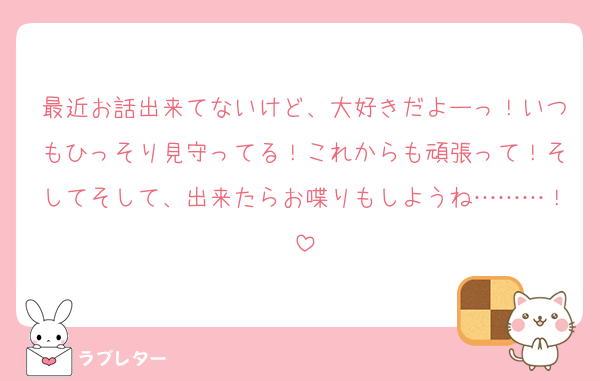 最近お話出来てないけど、大好きだよーっ！いつもひっそり見守ってる！これからも頑張って！そしてそして、出来たらお喋りもしようね………！