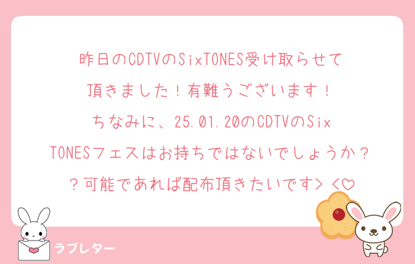 昨日のCDTVのSixTONES受け取らせて頂きました！有難うございます！
ちなみに、25.01.20のCDTVのSixTONESフェスはお持ちではないでしょうか？？可能であれば配布頂きたいです> <‪