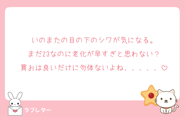 いのまたの目の下のシワが気になる。
まだ23なのに老化が早すぎと思わない？
買おは良いだけに勿体ないよね、、、、、