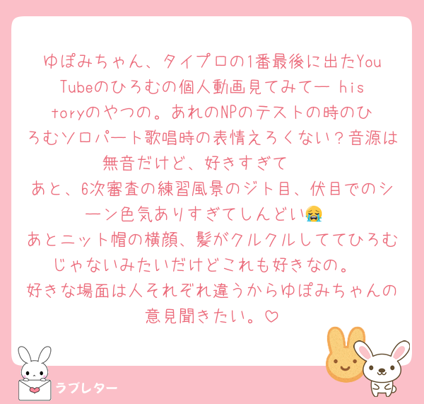 ゆぽみちゃん、タイプロの1番最後に出たYouTubeのひろむの個人動画見てみてー historyのやつの。あれのNPのテストの時のひろむソロパート歌唱時の表情えろくない？音源は無音だけど、好きすぎて❤
あと、6次審査の練習風景のジト目、伏目でのシーン色気ありすぎてしんどい😭
あとニット帽の横顔、髪がクルクルしててひろむじゃないみたいだけどこれも好きなの。
好きな場面は人それぞれ違うからゆぽみちゃんの意見聞きたい。