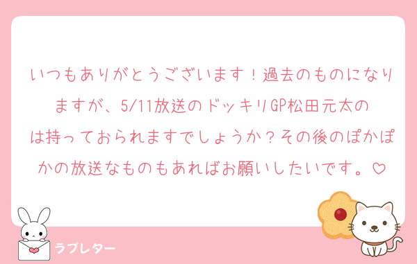 いつもありがとうございます！過去のものになりますが、5/11放送のドッキリGP松田元太のは持っておられますでしょうか？その後のぽかぽかの放送なものもあればお願いしたいです。