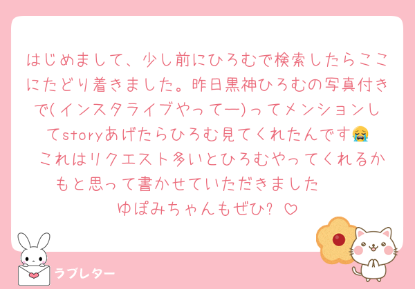 はじめまして、少し前にひろむで検索したらここにたどり着きました。昨日黒神ひろむの写真付きで(インスタライブやってー)ってメンションしてstoryあげたらひろむ見てくれたんです😭 これはリクエスト多いとひろむやってくれるかもと思って書かせていただきました❤ 
ゆぽみちゃんもぜひ✨