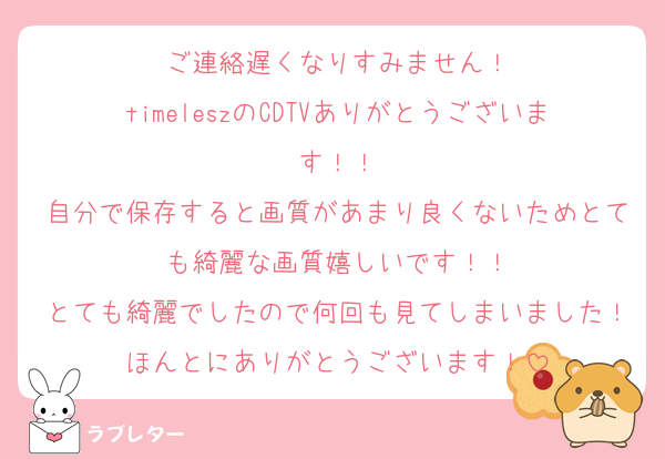 ご連絡遅くなりすみません！
timeleszのCDTVありがとうございます！！
自分で保存すると画質があまり良くないためとても綺麗な画質嬉しいです！！
とても綺麗でしたので何回も見てしまいました！ほんとにありがとうございます！