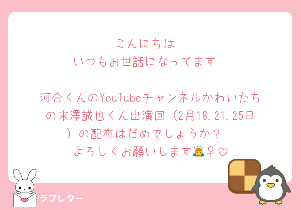 こんにちは
いつもお世話になってます

河合くんのYouTubeチャンネルかわいたちの末澤誠也くん出演回（2月18,21,25日）の配布はだめでしょうか？
よろしくお願いします🙇‍♀️