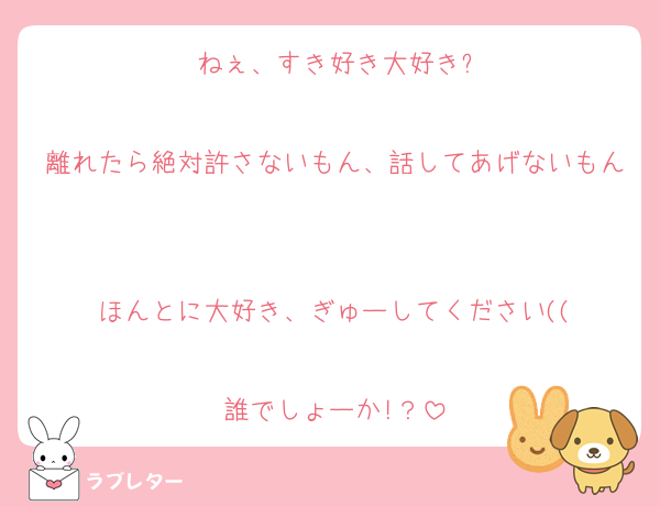 ねぇ、すき好き大好き?

離れたら絶対許さないもん、話してあげないもん

ほんとに大好き、ぎゅーしてください((

誰でしょーか!？