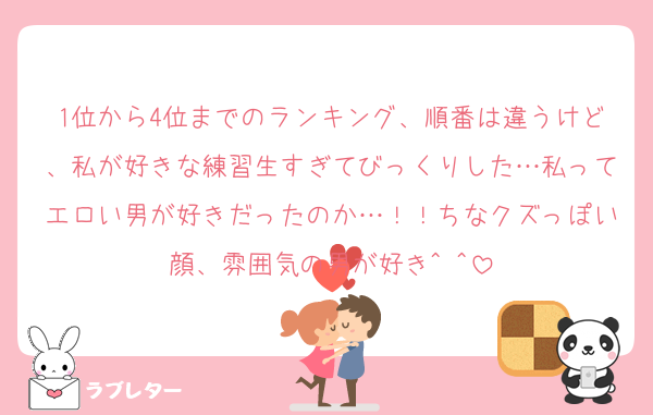 1位から4位までのランキング、順番は違うけど、私が好きな練習生すぎてびっくりした…私ってエロい男が好きだったのか…！！ちなクズっぽい顔、雰囲気の男が好き^ ^