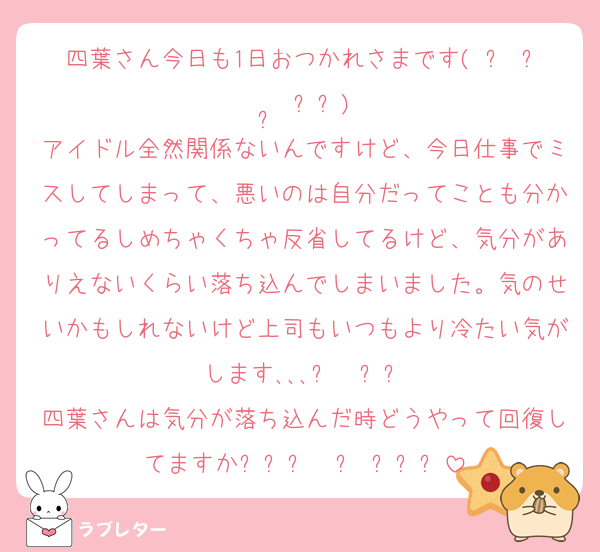 四葉さん今日も1日おつかれさまです( ՞ ᴗ  ̫ ᴗ՞)
アイドル全然関係ないんですけど、今日仕事でミスしてしまって、悪いのは自分だってことも分かってるしめちゃくちゃ反省してるけど、気分がありえないくらい落ち込んでしまいました。気のせいかもしれないけど上司もいつもより冷たい気がします､､､ඉ  ̫ඉ
四葉さんは気分が落ち込んだ時どうやって回復してますかᐡඉ́ ·̭ ඉ̀ᐡ