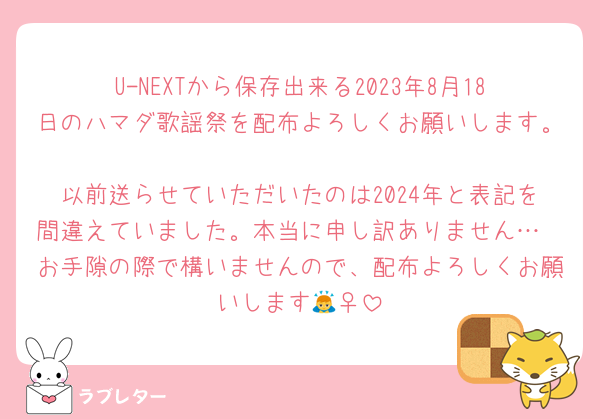 U-NEXTから保存出来る2023年8月18日のハマダ歌謡祭を配布よろしくお願いします。
以前送らせていただいたのは2024年と表記を間違えていました。本当に申し訳ありません…
お手隙の際で構いませんので、配布よろしくお願いします🙇‍♀️