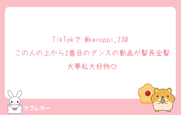 TikTokで @keroppi_230 
この人の上から2番目のダンスの動画が髪長金髪大夢私大好物