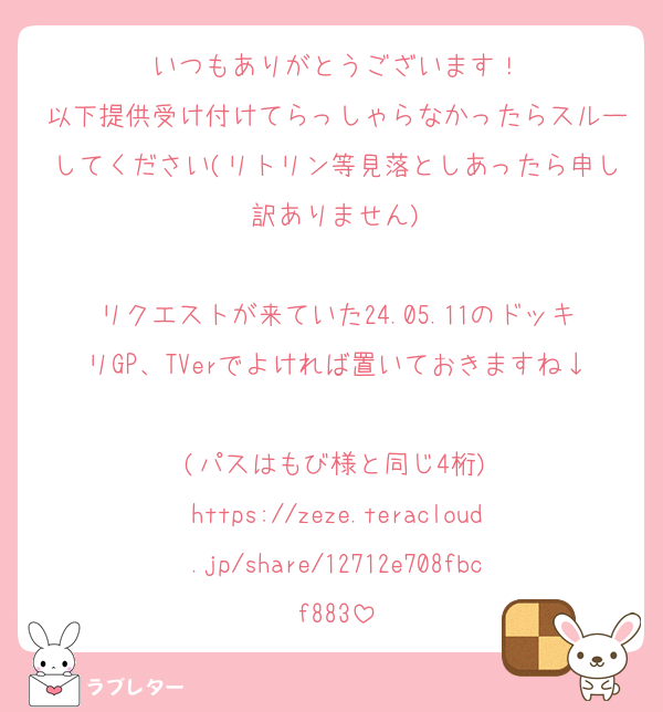 いつもありがとうございます！
以下提供受け付けてらっしゃらなかったらスルーしてください(リトリン等見落としあったら申し訳ありません)

リクエストが来ていた24.05.11のドッキリGP、TVerでよければ置いておきますね↓
(パスはもび様と同じ4桁)
https://zeze.teracloud.jp/share/12712e708fbcf883