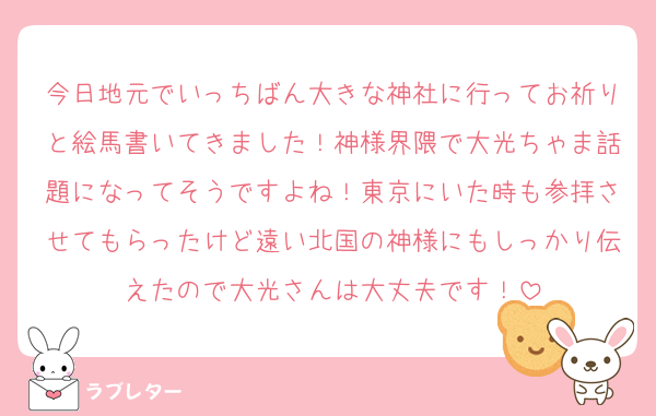 今日地元でいっちばん大きな神社に行ってお祈りと絵馬書いてきました！神様界隈で大光ちゃま話題になってそうですよね！東京にいた時も参拝させてもらったけど遠い北国の神様にもしっかり伝えたので大光さんは大丈夫です！
