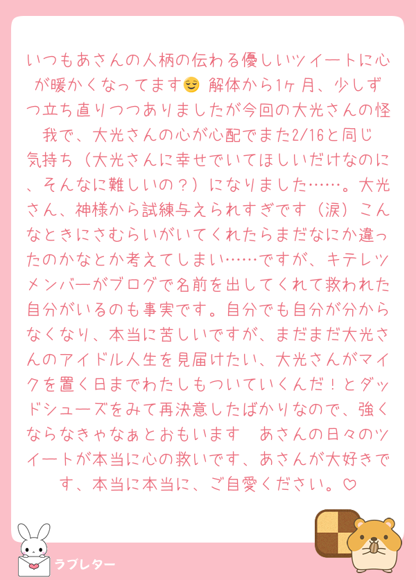 いつもあさんの人柄の伝わる優しいツイートに心が暖かくなってます😌 解体から1ヶ月、少しずつ立ち直りつつありましたが今回の大光さんの怪我で、大光さんの心が心配でまた2/16と同じ気持ち（大光さんに幸せでいてほしいだけなのに、そんなに難しいの？）になりました……。大光さん、神様から試練与えられすぎです（涙）こんなときにさむらいがいてくれたらまだなにか違ったのかなとか考えてしまい……ですが、キテレツメンバーがブログで名前を出してくれて救われた自分がいるのも事実です。自分でも自分が分からなくなり、本当に苦しいですが、まだまだ大光さんのアイドル人生を見届けたい、大光さんがマイクを置く日までわたしもついていくんだ！とダッドシューズをみて再決意したばかりなので、強くならなきゃなぁとおもいます🥲あさんの日々のツイートが本当に心の救いです、あさんが大好きです、本当に本当に、ご自愛ください。