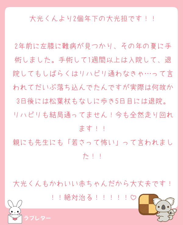 大光くんより2個年下の大光担です！！

2年前に左膝に難病が見つかり、その年の夏に手術しました。手術して1週間以上は入院して、退院してもしばらくはリハビリ通わなきゃ…って言われてだいぶ落ち込んでたんですが実際は何故か3日後には松葉杖もなしに歩き5日目には退院。リハビリも結局通ってません！今も全然走り回れます！！
親にも先生にも「若さって怖い」って言われました！！

大光くんもかわいい赤ちゃんだから大丈夫です！！！絶対治る！！！！！