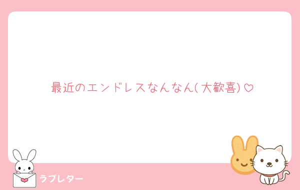 最近のエンドレスなんなん(大歓喜)