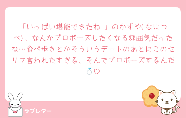 「いっぱい堪能できたね☺️」のかずや(なにつべ)、なんかプロポーズしたくなる雰囲気だったな…食べ歩きとかそういうデートのあとにこのセリフ言われたすぎる、そんでプロポーズするんだ💍